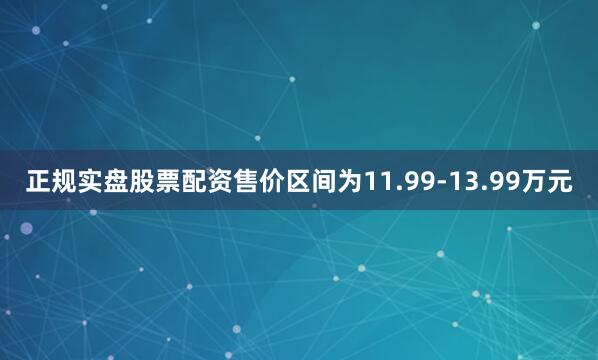 正规实盘股票配资售价区间为11.99-13.99万元