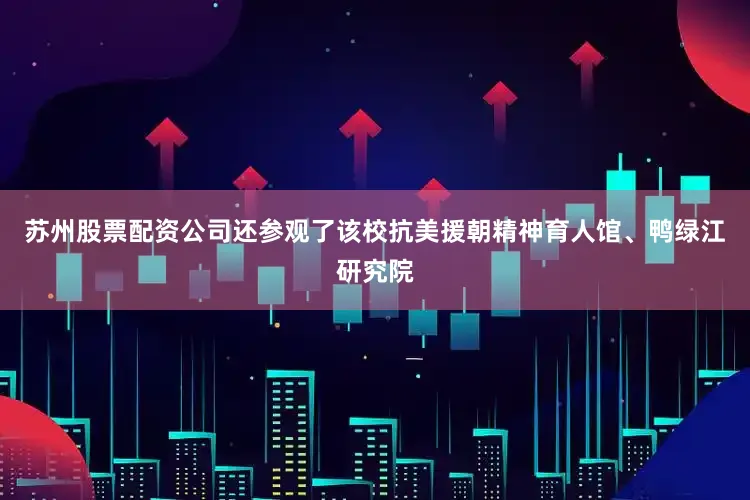 苏州股票配资公司还参观了该校抗美援朝精神育人馆、鸭绿江研究院