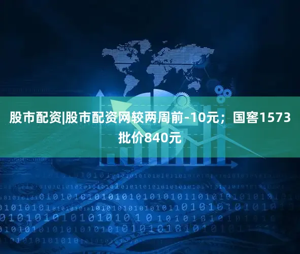 股市配资|股市配资网较两周前-10元；国窖1573批价840元
