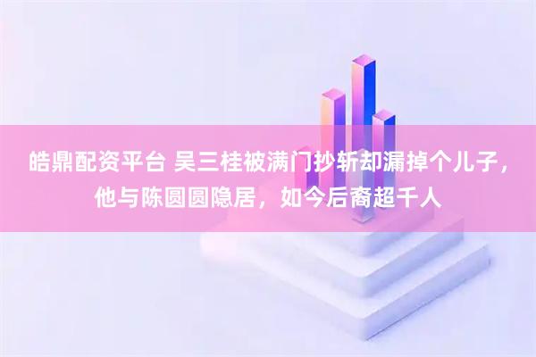 皓鼎配资平台 吴三桂被满门抄斩却漏掉个儿子,他与陈圆圆隐居,如今后裔超千人