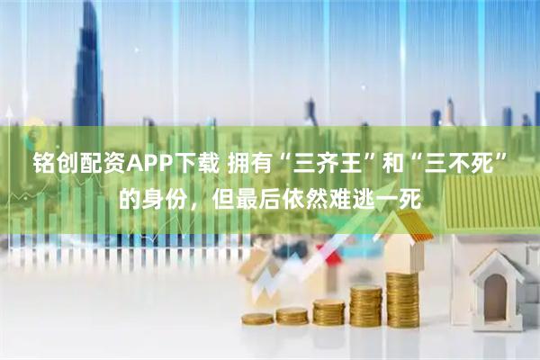 铭创配资APP下载 拥有“三齐王”和“三不死”的身份，但最后依然难逃一死