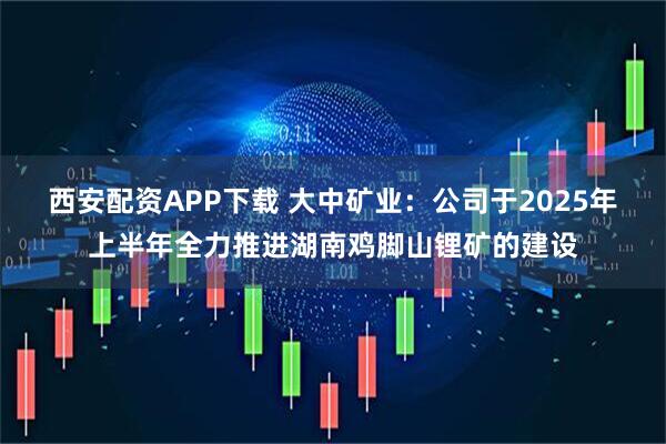 西安配资APP下载 大中矿业：公司于2025年上半年全力推进湖南鸡脚山锂矿的建设