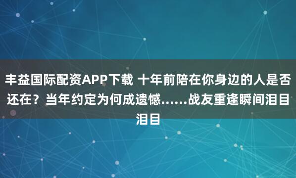 丰益国际配资APP下载 十年前陪在你身边的人是否还在？当年约定为何成遗憾......战友重逢瞬间泪目