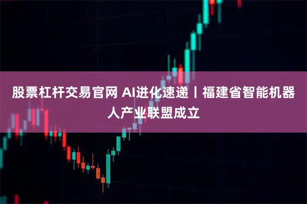 股票杠杆交易官网 AI进化速递丨福建省智能机器人产业联盟成立
