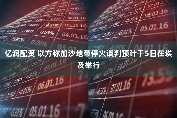 亿润配资 以方称加沙地带停火谈判预计于5日在埃及举行
