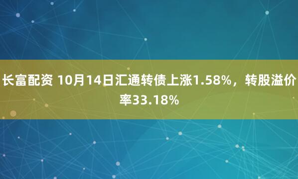 长富配资 10月14日汇通转债上涨1.58%,转股溢价率33.18%