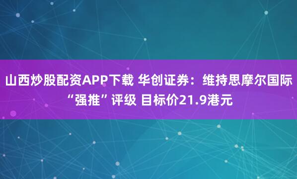 山西炒股配资APP下载 华创证券：维持思摩尔国际“强推”评级 目标价21.9港元