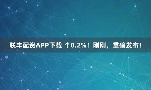 联丰配资APP下载 ↑0.2%！刚刚，重磅发布！