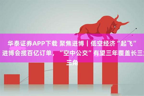 华泰证券APP下载 聚焦进博｜低空经济“起飞”！进博会揽百亿订单，“空中公交”有望三年覆盖长三角