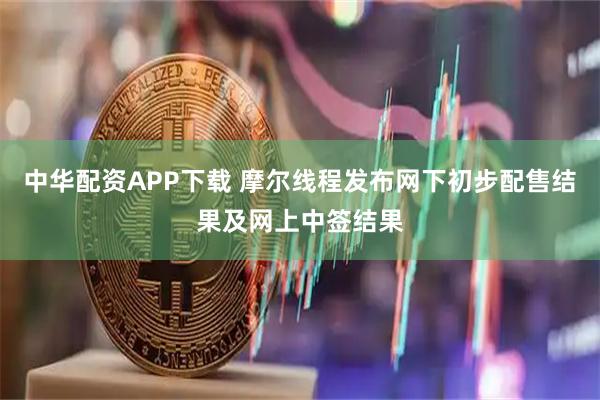 中华配资APP下载 摩尔线程发布网下初步配售结果及网上中签结果