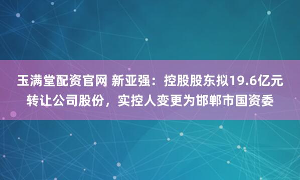 玉满堂配资官网 新亚强：控股股东拟19.6亿元转让公司股份，实控人变更为邯郸市国资委
