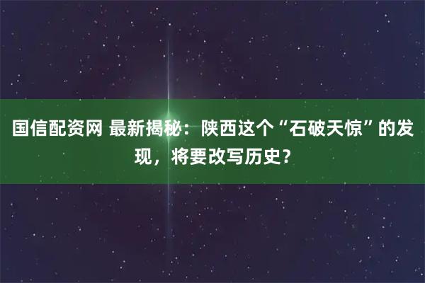 国信配资网 最新揭秘：陕西这个“石破天惊”的发现，将要改写历史？