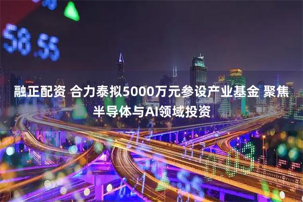 融正配资 合力泰拟5000万元参设产业基金 聚焦半导体与AI领域投资