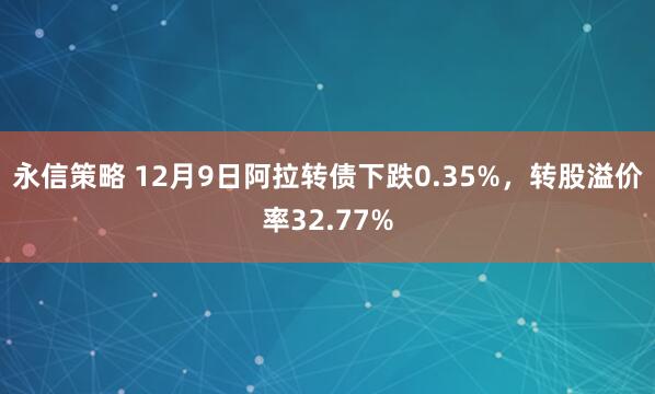 永信策略 12月9日阿拉转债下跌0.35%,转股溢价率32.77%