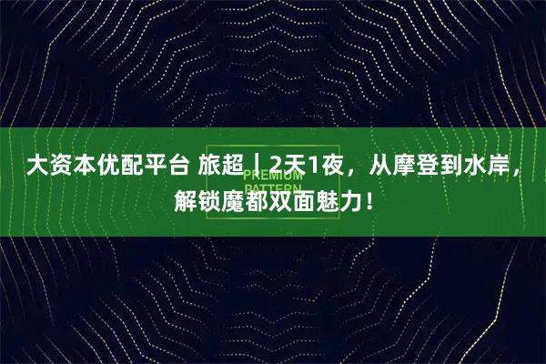 大资本优配平台 旅超|2天1夜,从摩登到水岸,解锁魔都双面魅力!
