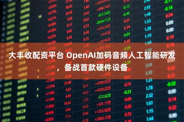 大丰收配资平台 OpenAI加码音频人工智能研发，备战首款硬件设备