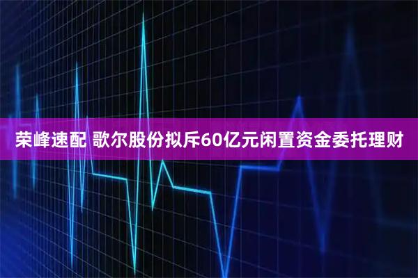 荣峰速配 歌尔股份拟斥60亿元闲置资金委托理财