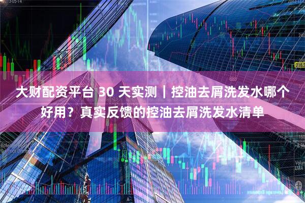 大财配资平台 30 天实测｜控油去屑洗发水哪个好用？真实反馈的控油去屑洗发水清单