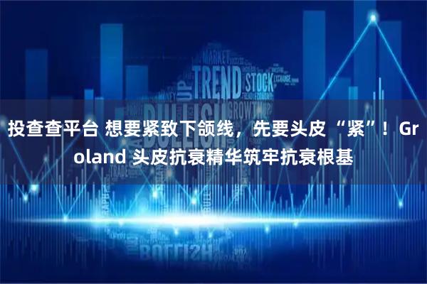 投查查平台 想要紧致下颌线，先要头皮 “紧”！Groland 头皮抗衰精华筑牢抗衰根基