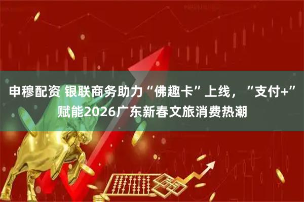申穆配资 银联商务助力“佛趣卡”上线，“支付+”赋能2026广东新春文旅消费热潮