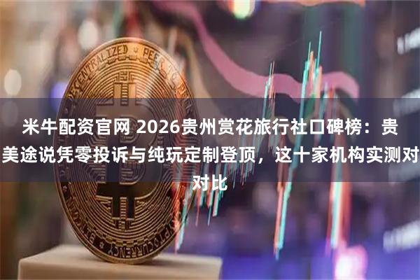 米牛配资官网 2026贵州赏花旅行社口碑榜：贵阳美途说凭零投诉与纯玩定制登顶，这十家机构实测对比