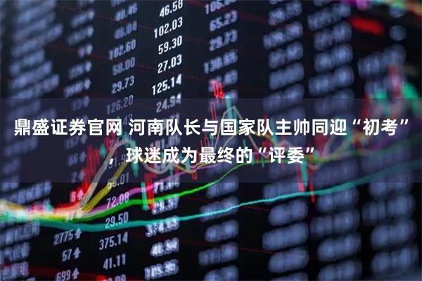 鼎盛证券官网 河南队长与国家队主帅同迎“初考”，球迷成为最终的“评委”