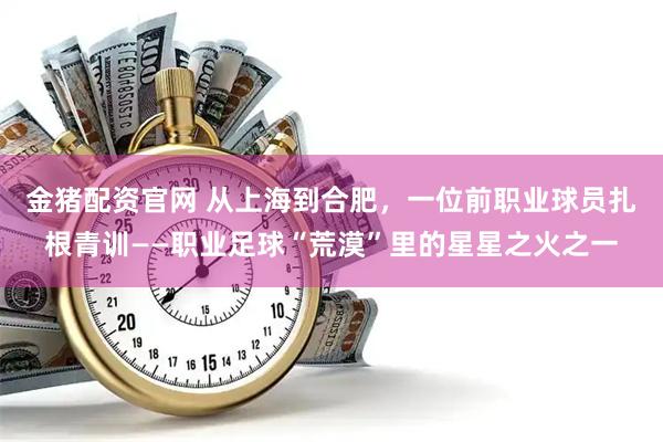 金猪配资官网 从上海到合肥，一位前职业球员扎根青训——职业足球“荒漠”里的星星之火之一