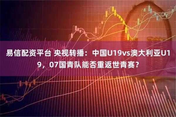 易信配资平台 央视转播：中国U19vs澳大利亚U19，07国青队能否重返世青赛？