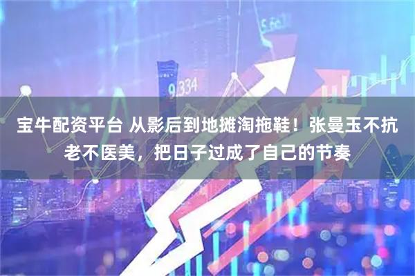 宝牛配资平台 从影后到地摊淘拖鞋！张曼玉不抗老不医美，把日子过成了自己的节奏