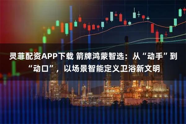 灵菲配资APP下载 箭牌鸿蒙智选:从“动手”到“动口”,以场景智能定义卫浴新文明