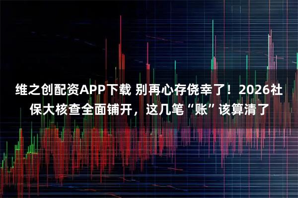 维之创配资APP下载 别再心存侥幸了！2026社保大核查全面铺开，这几笔“账”该算清了
