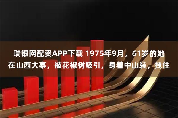 瑞银网配资APP下载 1975年9月，61岁的她在山西大寨，被花椒树吸引，身着中山装，拽住